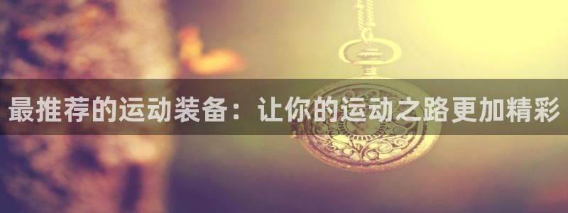九游体育官网下载官方客服电话：最推荐的运动装备：让你的运动之