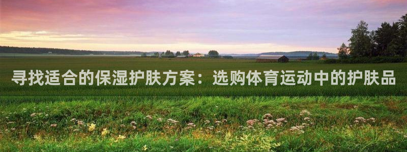 米兰体育在线：寻找适合的保湿护肤方案：选购体育运动中的护肤品