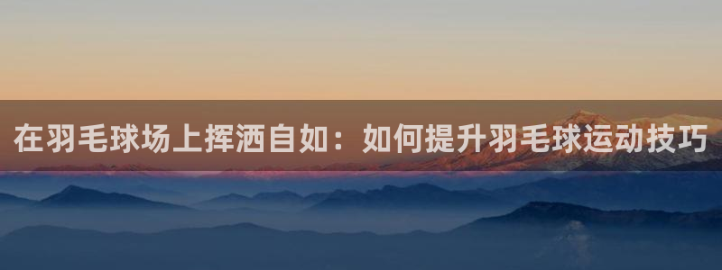米兰体育app：在羽毛球场上挥洒自如：如何提升羽毛球运动技巧